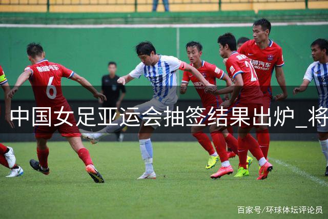 中国女足亚运会抽签结果出炉 将迎战菲律宾等三支队伍